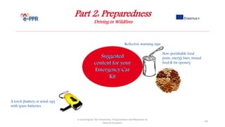 Part 2: Preparedness
Driving in Wildfires
e-Learning for the Prevention, Preparedness and Response to
Natural Disasters
63
Reflective warning sign
Non-perishable food
(nuts, energy bars, tinned
food & tin opener)
A torch (battery or wind-up)
with spare batteries.
 