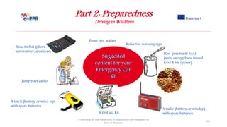 Part 2: Preparedness
Driving in Wildfires
e-Learning for the Prevention, Preparedness and Response to
Natural Disasters
68
A first aid kit.
Reflective warning sign
Non-perishable food
(nuts, energy bars, tinned
food & tin opener)
A torch (battery or wind-up)
with spare batteries.
A radio (battery or windup)
with spare batteries.
Foam tyre sealant
Jump start cables
Basic toolkit (pliers,
screwdriver, spanners)
 
