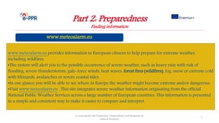 Part 2: Preparedness
Finding information
e-Learning for the Prevention, Preparedness and Response to
Natural Disasters
7
www.meteoalarm.eu provides information to European citizens to help prepare for extreme weather,
including wildfires.
•The system will alert you to the possible occurrence of severe weather, such as heavy rain with risk of
flooding, severe thunderstorms, gale-force winds, heat waves, forest fires (wildfires), fog, snow or extreme cold
with blizzards, avalanches or severe coastal tides.
•In one glance you will be able to see where in Europe the weather might become extreme and/or dangerous.
•Visit www.meteoalarm.eu . This site integrates severe weather information originating from the official
National Public Weather Services across a large number of European countries. This information is presented
in a simple and consistent way to make it easier to compare and interpret.
 