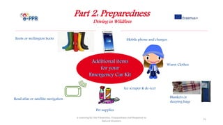 Part 2: Preparedness
Driving in Wildfires
e-Learning for the Prevention, Preparedness and Response to
Natural Disasters
75
Pet supplies
Warm Clothes
Boots or wellington boots Mobile phone and charger.
Road atlas or satellite navigation Blankets or
sleeping bags
Ice scraper & de-icer
 