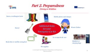 Part 2: Preparedness
Driving in Wildfires
e-Learning for the Prevention, Preparedness and Response to
Natural Disasters
76
Pet supplies
Warm Clothes
Boots or wellington boots Mobile phone and charger.
Road atlas or satellite navigation Blankets or
sleeping bags
Shovel
Ice scraper & de-icer
 