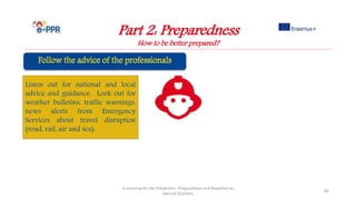 Part 2: Preparedness
How to be better prepared?
e-Learning for the Prevention, Preparedness and Response to
Natural Disasters
80
Listen out for national and local
advice and guidance. Look out for
weather bulletins, traffic warnings,
news alerts from Emergency
Services about travel disruption
(road, rail, air and sea).
 