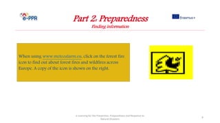 e-Learning for the Prevention, Preparedness and Response to
Natural Disasters
8
When using www.meteoalarm.eu, click on the forest fire
icon to find out about forest fires and wildfires across
Europe. A copy of the icon is shown on the right.
Part 2: Preparedness
Finding information
 