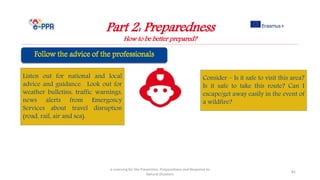 Part 2: Preparedness
How to be better prepared?
e-Learning for the Prevention, Preparedness and Response to
Natural Disasters
81
Listen out for national and local
advice and guidance. Look out for
weather bulletins, traffic warnings,
news alerts from Emergency
Services about travel disruption
(road, rail, air and sea).
Consider – Is it safe to visit this area?
Is it safe to take this route? Can I
escape/get away easily in the event of
a wildfire?
 