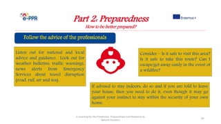 Part 2: Preparedness
How to be better prepared?
e-Learning for the Prevention, Preparedness and Response to
Natural Disasters
82
Listen out for national and local
advice and guidance. Look out for
weather bulletins, traffic warnings,
news alerts from Emergency
Services about travel disruption
(road, rail, air and sea).
Consider – Is it safe to visit this area?
Is it safe to take this route? Can I
escape/get away easily in the event of
a wildfire?
If advised to stay indoors, do so and if you are told to leave
your house, then you need to do it, even though it may go
against your instinct to stay within the security of your own
home.
 