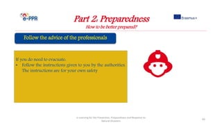 Part 2: Preparedness
How to be better prepared?
e-Learning for the Prevention, Preparedness and Response to
Natural Disasters
83
If you do need to evacuate:
• Follow the instructions given to you by the authorities.
The instructions are for your own safety
 