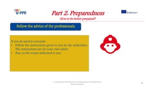 Part 2: Preparedness
How to be better prepared?
e-Learning for the Prevention, Preparedness and Response to
Natural Disasters
84
If you do need to evacuate:
• Follow the instructions given to you by the authorities.
The instructions are for your own safety
• Stay on the routes indicated to you
 