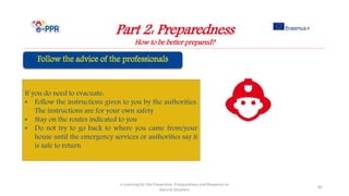 Part 2: Preparedness
How to be better prepared?
e-Learning for the Prevention, Preparedness and Response to
Natural Disasters
85
If you do need to evacuate:
• Follow the instructions given to you by the authorities.
The instructions are for your own safety
• Stay on the routes indicated to you
• Do not try to go back to where you came from/your
house until the emergency services or authorities say it
is safe to return
 