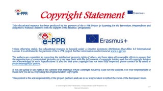 This educational resource has been produced by the partners of the e-PPR Project (e-Learning for the Prevention, Preparedness and
Response to Natural Disasters) with the support of the Erasmus+ programme.
Unless otherwise stated, this educational resource is licensed under a Creative Commons Attribution-ShareAlike 4.0 International
License. It is attributed to the partners of the e-PPR project. Further information can be found at www.e-ppr.eu
The authors are committed to respecting the intellectual property rights of others, and have taken all reasonable efforts to ensure that
the reproduction of content (text, pictures, etc.) has been done with the full consent of copyright holders and that all copyright holders
are acknowledged in such reproductions. If you feel that your copyright has not been fully respected, please contact us by email at
projectmanager@e-ppr.eu.
If you are going to use parts of the content with materials whose copyright holder(s) is/are not the authors, it is your responsibility to
make sure you do so, respecting the original holder’s copyrights.
This content is the sole responsibility of the project partners and can in no way be taken to reflect the views of the European Union.
e-Learning for the Prevention, Preparedness and Response to
Natural Disasters
87
Copyright Statement
 