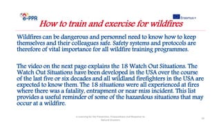 Wildfires can be dangerous and personnel need to know how to keep
themselves and their colleagues safe. Safety systems and protocols are
therefore of vital importance for all wildfire training programmes.
The video on the next page explains the 18 Watch Out Situations. The
Watch Out Situations have been developed in the USA over the course
of the last five or six decades and all wildland firefighters in the USA are
expected to know them. The 18 situations were all experienced at fires
where there was a fatality, entrapment or near miss incident. This list
provides a useful reminder of some of the hazardous situations that may
occur at a wildfire.
e-Learning for the Prevention, Preparedness and Response to
Natural Disasters
10
How to train and exercise for wildfires
 