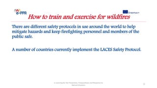 There are different safety protocols in use around the world to help
mitigate hazards and keep firefighting personnel and members of the
public safe.
A number of countries currently implement the LACES Safety Protocol.
e-Learning for the Prevention, Preparedness and Response to
Natural Disasters
12
How to train and exercise for wildfires
 