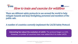 There are different safety protocols in use around the world to help
mitigate hazards and keep firefighting personnel and members of the
public safe.
A number of countries currently implement the LACES Safety Protocol.
e-Learning for the Prevention, Preparedness and Response to
Natural Disasters
13
How to train and exercise for wildfires
Interesting fact about the evolution of LACES: The protocol began as LCES.
However, a number of countries have now added the A to make LACES.
 