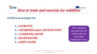 LACES is an acronym for:
L = LOOKOUTS
A = AWARENESS and/or ANCHOR POINT
C = COMMUNICATIONS
E = ESCAPE ROUTES
S = SAFETY ZONES
e-Learning for the Prevention, Preparedness and Response to
Natural Disasters
15
How to train and exercise for wildfires
The individual
key elements of
LACES will now
be briefly
explained in turn.
 