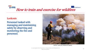 Lookouts
Personnel tasked with
managing and maintaining
safety by observing and
monitoring the fire and
personnel.
e-Learning for the Prevention, Preparedness and Response to
Natural Disasters
16
How to train and exercise for wildfires
Source: Junta de Andalucia (Spain)
 