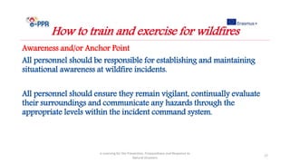 Awareness and/or Anchor Point
All personnel should be responsible for establishing and maintaining
situational awareness at wildfire incidents.
All personnel should ensure they remain vigilant, continually evaluate
their surroundings and communicate any hazards through the
appropriate levels within the incident command system.
e-Learning for the Prevention, Preparedness and Response to
Natural Disasters
17
How to train and exercise for wildfires
 
