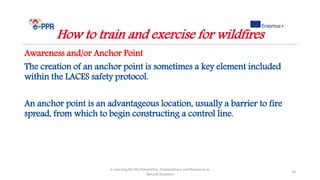 Awareness and/or Anchor Point
The creation of an anchor point is sometimes a key element included
within the LACES safety protocol.
An anchor point is an advantageous location, usually a barrier to fire
spread, from which to begin constructing a control line.
e-Learning for the Prevention, Preparedness and Response to
Natural Disasters
18
How to train and exercise for wildfires
 