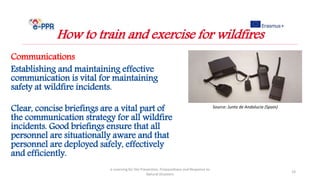 Communications
Establishing and maintaining effective
communication is vital for maintaining
safety at wildfire incidents.
Clear, concise briefings are a vital part of
the communication strategy for all wildfire
incidents. Good briefings ensure that all
personnel are situationally aware and that
personnel are deployed safely, effectively
and efficiently.
e-Learning for the Prevention, Preparedness and Response to
Natural Disasters
19
How to train and exercise for wildfires
Source: Junta de Andalucia (Spain)
 