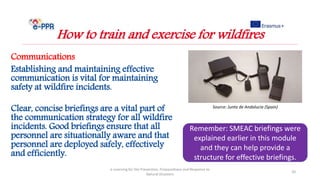 Communications
Establishing and maintaining effective
communication is vital for maintaining
safety at wildfire incidents.
Clear, concise briefings are a vital part of
the communication strategy for all wildfire
incidents. Good briefings ensure that all
personnel are situationally aware and that
personnel are deployed safely, effectively
and efficiently.
e-Learning for the Prevention, Preparedness and Response to
Natural Disasters
20
How to train and exercise for wildfires
Remember: SMEAC briefings were
explained earlier in this module
and they can help provide a
structure for effective briefings.
Source: Junta de Andalucia (Spain)
 