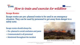 Escape Routes
Escape routes are pre-planned routes to be used in an emergency
situation. They can be used by personnel to get away from danger to a
safety zone.
Escape routes should always be:
• Pre-planned to avoid confusion and panic
• Communicated to all personnel
• Monitored throughout the incident
e-Learning for the Prevention, Preparedness and Response to
Natural Disasters
21
How to train and exercise for wildfires
Source: Northumberland Fire and Rescue Service (UK)
 