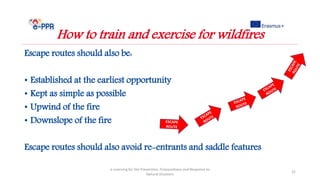 Escape routes should also be:
• Established at the earliest opportunity
• Kept as simple as possible
• Upwind of the fire
• Downslope of the fire
Escape routes should also avoid re-entrants and saddle features
e-Learning for the Prevention, Preparedness and Response to
Natural Disasters
22
How to train and exercise for wildfires
 