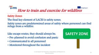 Safety Zones
The final key element of LACES is safety zones.
Safety zones are predetermined areas of safety where personnel can find
refuge from a wildfire.
Like escape routes, they should always be:
• Pre-planned to avoid confusion and panic
• Communicated to all personnel
• Monitored throughout the incident
e-Learning for the Prevention, Preparedness and Response to
Natural Disasters
23
How to train and exercise for wildfires
SAFETY ZONE
 