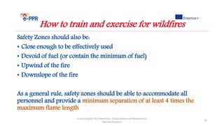 Safety Zones should also be:
• Close enough to be effectively used
• Devoid of fuel (or contain the minimum of fuel)
• Upwind of the fire
• Downslope of the fire
As a general rule, safety zones should be able to accommodate all
personnel and provide a minimum separation of at least 4 times the
maximum flame length
e-Learning for the Prevention, Preparedness and Response to
Natural Disasters
24
How to train and exercise for wildfires
 