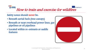 Safety zones should never be:
• Beneath aerial fuels (tree canopy)
• Beneath or near overhead power lines, gas
pipelines or oil pipelines
• Located within re-entrants or saddle
features
e-Learning for the Prevention, Preparedness and Response to
Natural Disasters
25
How to train and exercise for wildfires
 