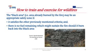 The “black area” (i.e. area already burned by the fire) may be an
appropriate safety zone if:
• it satisfies the other previously mentioned criteria; and,
• there is no fuel remaining which might sustain the fire should it burn
back into the black area
e-Learning for the Prevention, Preparedness and Response to
Natural Disasters
26
How to train and exercise for wildfires
Source: Northumberland
Fire and Rescue Service
(UK)
 