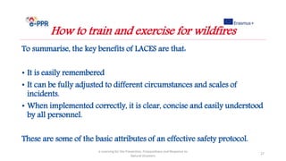 To summarise, the key benefits of LACES are that:
• It is easily remembered
• It can be fully adjusted to different circumstances and scales of
incidents.
• When implemented correctly, it is clear, concise and easily understood
by all personnel.
These are some of the basic attributes of an effective safety protocol.
e-Learning for the Prevention, Preparedness and Response to
Natural Disasters
27
How to train and exercise for wildfires
 