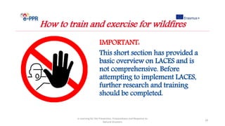 IMPORTANT:
This short section has provided a
basic overview on LACES and is
not comprehensive. Before
attempting to implement LACES,
further research and training
should be completed.
e-Learning for the Prevention, Preparedness and Response to
Natural Disasters
28
How to train and exercise for wildfires
 