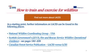 As a starting point, further information on LACES can be found in the
following places:
• National Wildfire Coordinating Group - USA
• Scottish Government’s (2013) Fire and Rescue Service Wildfire Operational
Guidance – see pages 180-208
• Canadian Forest Service Publication – LACES versus LCES
e-Learning for the Prevention, Preparedness and Response to
Natural Disasters
29
How to train and exercise for wildfires
Find out more about LACES
 