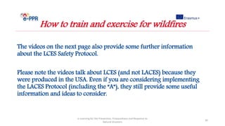 The videos on the next page also provide some further information
about the LCES Safety Protocol.
Please note the videos talk about LCES (and not LACES) because they
were produced in the USA. Even if you are considering implementing
the LACES Protocol (including the “A”), they still provide some useful
information and ideas to consider.
e-Learning for the Prevention, Preparedness and Response to
Natural Disasters
30
How to train and exercise for wildfires
 