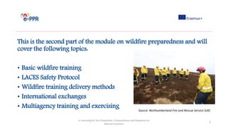 This is the second part of the module on wildfire preparedness and will
cover the following topics:
• Basic wildfire training
• LACES Safety Protocol
• Wildfire training delivery methods
• International exchanges
• Multiagency training and exercising
e-Learning for the Prevention, Preparedness and Response to
Natural Disasters
3
Source: Northumberland Fire and Rescue Service (UK)
 