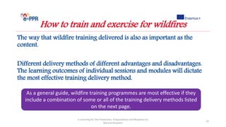 The way that wildfire training delivered is also as important as the
content.
Different delivery methods of different advantages and disadvantages.
The learning outcomes of individual sessions and modules will dictate
the most effective training delivery method.
e-Learning for the Prevention, Preparedness and Response to
Natural Disasters
33
How to train and exercise for wildfires
As a general guide, wildfire training programmes are most effective if they
include a combination of some or all of the training delivery methods listed
on the next page.
 