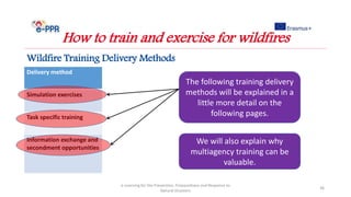Delivery method
Simulation exercises
Task specific training
Information exchange and
secondment opportunities
e-Learning for the Prevention, Preparedness and Response to
Natural Disasters
36
How to train and exercise for wildfires
Wildfire Training Delivery Methods
The following training delivery
methods will be explained in a
little more detail on the
following pages.
We will also explain why
multiagency training can be
valuable.
 