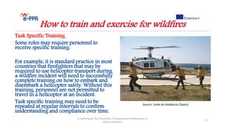 Task Specific Training
Some roles may require personnel to
receive specific training.
For example, it is standard practice in most
countries that firefighters that may be
required to use helicopter transport during
a wildfire incident will need to successfully
complete training on how to embark and
disembark a helicopter safely. Without this
training, personnel are not permitted to
travel in a helicopter at an incident.
Task specific training may need to be
repeated at regular intervals to confirm
understanding and compliance over time.
e-Learning for the Prevention, Preparedness and Response to
Natural Disasters
37
How to train and exercise for wildfires
Source: Junta de Andalucia (Spain)
 
