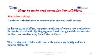 Simulation training
Simulation is the imitation or representation of a real-world process.
In the context of wildfires, computer simulation software is now available on
the market to enable firefighting organisations to design and deliver realistic
incident command training for wildfire incidents.
This training can be delivered inside, within a training facility and has a
number of benefits.
e-Learning for the Prevention, Preparedness and Response to
Natural Disasters
38
How to train and exercise for wildfires
 