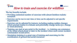 The key benefits include:
• Providing unlimited number of exercises with almost limitless realistic
scenarios.
• Exercises can be run in real-time or time can be adjusted to suit specific
requirements.
• Exercises can be adjusted by trainers, including making sudden changes
which prompt trainee to evaluate and potentially change tactics (i.e. change
in wind direction).
• Training can start at any point in the incident – i.e. training can commence
at the initial attack phase or later in the incident when more senior incident
commanders would arrive.
• Simulation training is a great way of training and exercising for the
coordination of ground and aerial resources.
e-Learning for the Prevention, Preparedness and Response to
Natural Disasters
39
How to train and exercise for wildfires
 