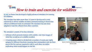 e-Learning for the Prevention, Preparedness and Response to
Natural Disasters
41
How to train and exercise for wildfires
ECASC in France has developed a highly advanced simulator for training
for wildfires.
The simulator has taken more than 10 years to develop and is used
extensively to deliver wildfire incident command training to French fire
officers at different levels of command. The simulator has also been
adapted to train fire officers from other countries.
The simulator consists of two key elements:
• Software which presents trainees with realistic, real-time images of
what they would see at a wildfire incident.
• A training space which is divided into a number of rooms (see right)
assigned to different functions, meaning that commanders only see their
area of the fire and are required to talk to each other via radios,
replicating what would happen in real life.
Source: Northumberland Fire and Rescue
Service (UK)
 