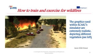 e-Learning for the Prevention, Preparedness and Response to
Natural Disasters
42
How to train and exercise for wildfires
Source: ECASC (France)
The graphics used
within ECASC’s
simulator are
extremely realistic,
depicting different
vegetation (see left)
 