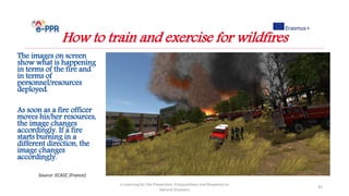 e-Learning for the Prevention, Preparedness and Response to
Natural Disasters
43
How to train and exercise for wildfires
Source: ECASC (France)
The images on screen
show what is happening
in terms of the fire and
in terms of
personnel/resources
deployed.
As soon as a fire officer
moves his/her resources,
the image changes
accordingly. If a fire
starts burning in a
different direction, the
image changes
accordingly.
 