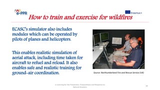 ECASC’s simulator also includes
modules which can be operated by
pilots of planes and helicopters.
This enables realistic simulation of
aerial attack, including time taken for
aircraft to refuel and reload. It also
enables safe and realistic training for
ground-air coordination.
e-Learning for the Prevention, Preparedness and Response to
Natural Disasters
44
How to train and exercise for wildfires
Source: Northumberland Fire and Rescue Service (UK)
 