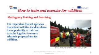 It is imperative that all agencies
that attend wildfire incidents have
the opportunity to train and
exercise together to ensure
adequate preparedness for
wildfires.
e-Learning for the Prevention, Preparedness and Response to
Natural Disasters
47
How to train and exercise for wildfires
Multiagency Training and Exercising
Source: Northumberland Fire and Rescue Service (UK)
 