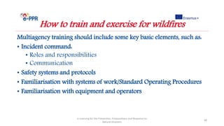 Multiagency training should include some key basic elements, such as:
• Incident command:
• Roles and responsibilities
• Communication
• Safety systems and protocols
• Familiarisation with systems of work/Standard Operating Procedures
• Familiarisation with equipment and operators
e-Learning for the Prevention, Preparedness and Response to
Natural Disasters
48
How to train and exercise for wildfires
 
