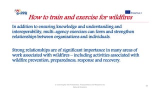 In addition to ensuring knowledge and understanding and
interoperability, multi-agency exercises can form and strengthen
relationships between organisations and individuals.
Strong relationships are of significant importance in many areas of
work associated with wildfires – including activities associated with
wildfire prevention, preparedness, response and recovery.
e-Learning for the Prevention, Preparedness and Response to
Natural Disasters
49
How to train and exercise for wildfires
 