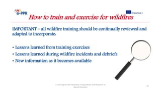 IMPORTANT – all wildfire training should be continually reviewed and
adapted to incorporate:
• Lessons learned from training exercises
• Lessons learned during wildfire incidents and debriefs
• New information as it becomes available
e-Learning for the Prevention, Preparedness and Response to
Natural Disasters
50
How to train and exercise for wildfires
 