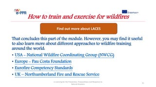 That concludes this part of the module. However, you may find it useful
to also learn more about different approaches to wildfire training
around the world:
• USA - National Wildfire Coordinating Group (NWCG)
• Europe - Pau Costa Foundation
• Eurofire Competency Standards
• UK – Northumberland Fire and Rescue Service
e-Learning for the Prevention, Preparedness and Response to
Natural Disasters
51
How to train and exercise for wildfires
Find out more about LACES
 