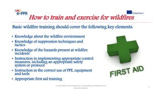 Basic wildfire training should cover the following key elements:
e-Learning for the Prevention, Preparedness and Response to
Natural Disasters
5
How to train and exercise for wildfires
• Knowledge about the wildfire environment
• Knowledge of suppression techniques and
tactics
• Knowledge of the hazards present at wildfire
incidents
• Instruction in implementing appropriate control
measures, including an appropriate safety
system or protocol
• Instruction in the correct use of PPE, equipment
and tools
• Appropriate first aid training
 