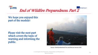 We hope you enjoyed this
part of the module!
Please visit the next part
which covers the topic of
warning and informing the
public.
e-Learning for the Prevention, Preparedness and Response to
Natural Disasters
53
End of Wildfire Preparedness: Part 2
Source: Northumberland Fire and Rescue Service (UK)
 