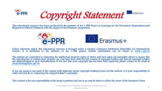 This educational resource has been produced by the partners of the e-PPR Project (e-Learning for the Prevention, Preparedness and
Response to Natural Disasters) with the support of the Erasmus+ programme.
Unless otherwise stated, this educational resource is licensed under a Creative Commons Attribution-ShareAlike 4.0 International
License. It is attributed to the partners of the e-PPR project. Further information can be found at www.e-ppr.eu
The authors are committed to respecting the intellectual property rights of others, and have taken all reasonable efforts to ensure that
the reproduction of content (text, pictures, etc.) has been done with the full consent of copyright holders and that all copyright holders
are acknowledged in such reproductions. If you feel that your copyright has not been fully respected, please contact us by email at
projectmanager@e-ppr.eu.
If you are going to use parts of the content with materials whose copyright holder(s) is/are not the authors, it is your responsibility to
make sure you do so, respecting the original holder’s copyrights.
This content is the sole responsibility of the project partners and can in no way be taken to reflect the views of the European Union.
e-Learning for the Prevention, Preparedness and Response to
Natural Disasters
54
Copyright Statement
 